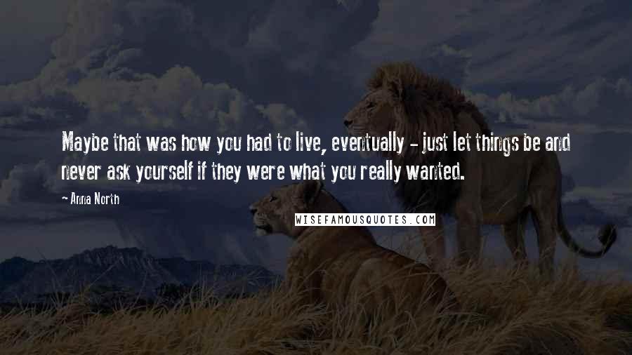 Anna North Quotes: Maybe that was how you had to live, eventually - just let things be and never ask yourself if they were what you really wanted.