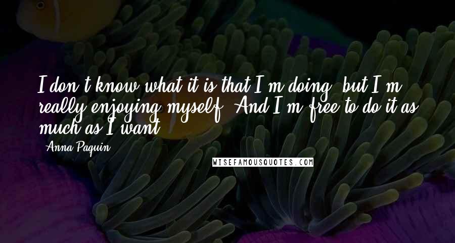 Anna Paquin Quotes: I don't know what it is that I'm doing, but I'm really enjoying myself. And I'm free to do it as much as I want.