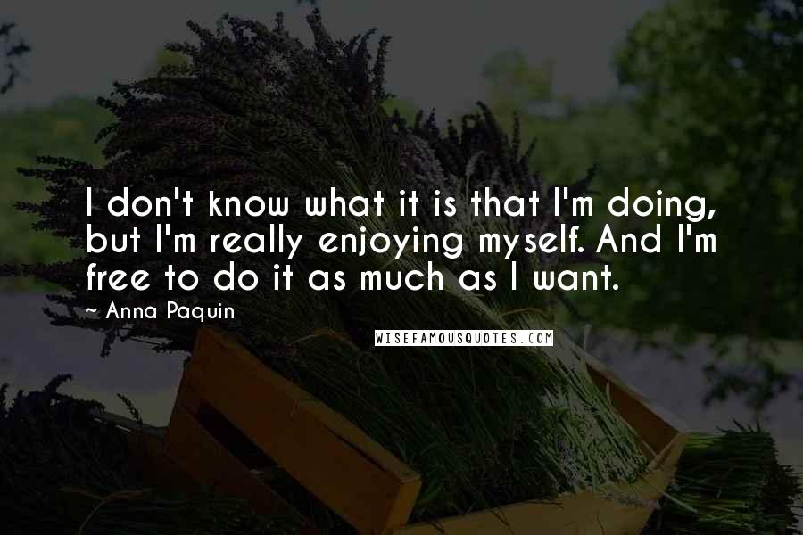 Anna Paquin Quotes: I don't know what it is that I'm doing, but I'm really enjoying myself. And I'm free to do it as much as I want.