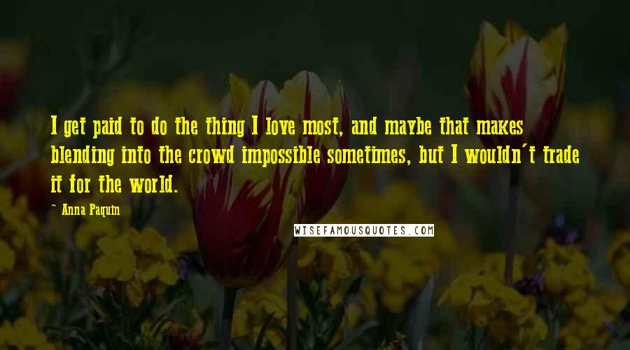 Anna Paquin Quotes: I get paid to do the thing I love most, and maybe that makes blending into the crowd impossible sometimes, but I wouldn't trade it for the world.