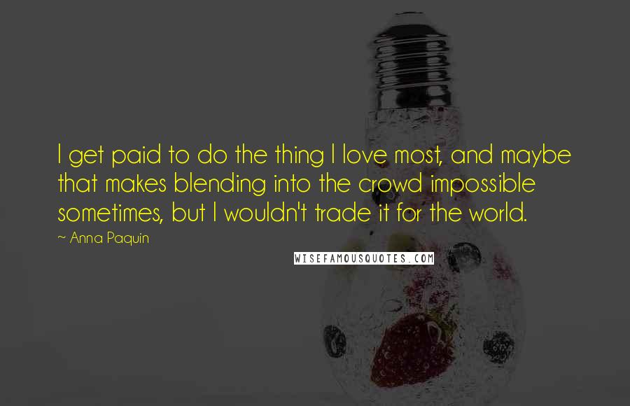 Anna Paquin Quotes: I get paid to do the thing I love most, and maybe that makes blending into the crowd impossible sometimes, but I wouldn't trade it for the world.