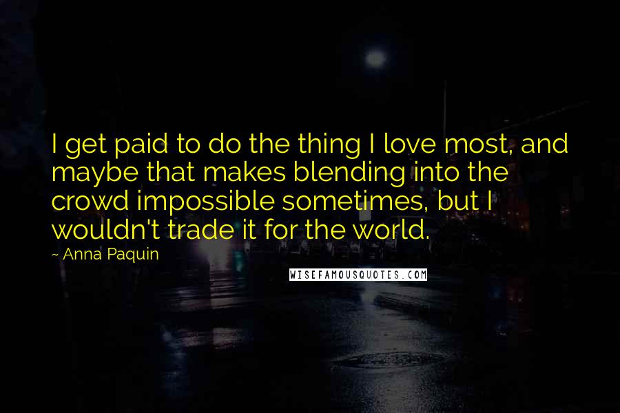 Anna Paquin Quotes: I get paid to do the thing I love most, and maybe that makes blending into the crowd impossible sometimes, but I wouldn't trade it for the world.