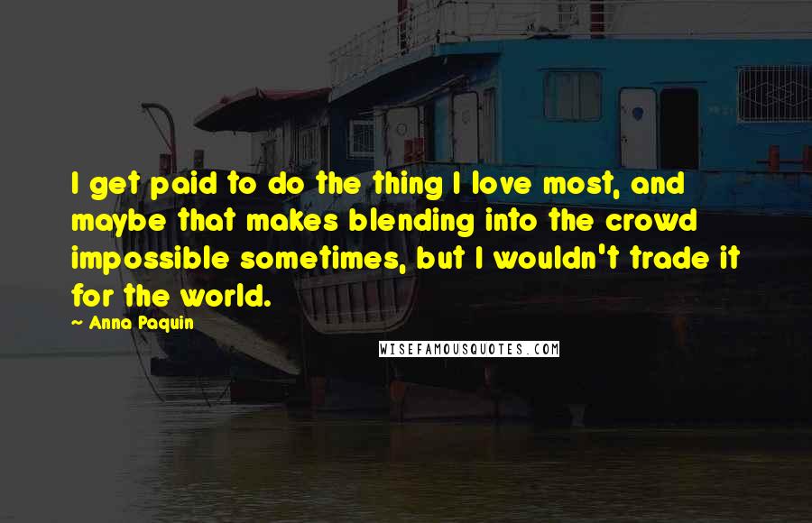 Anna Paquin Quotes: I get paid to do the thing I love most, and maybe that makes blending into the crowd impossible sometimes, but I wouldn't trade it for the world.