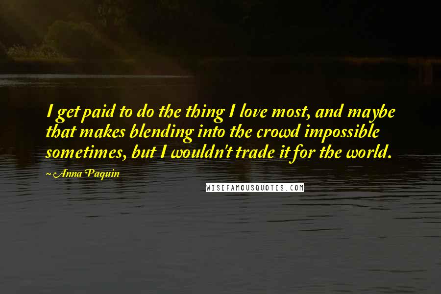 Anna Paquin Quotes: I get paid to do the thing I love most, and maybe that makes blending into the crowd impossible sometimes, but I wouldn't trade it for the world.