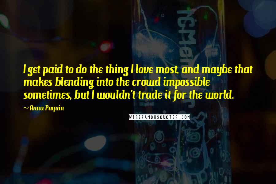 Anna Paquin Quotes: I get paid to do the thing I love most, and maybe that makes blending into the crowd impossible sometimes, but I wouldn't trade it for the world.