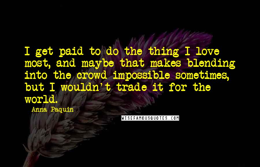 Anna Paquin Quotes: I get paid to do the thing I love most, and maybe that makes blending into the crowd impossible sometimes, but I wouldn't trade it for the world.