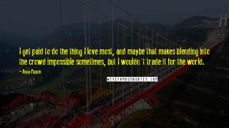 Anna Paquin Quotes: I get paid to do the thing I love most, and maybe that makes blending into the crowd impossible sometimes, but I wouldn't trade it for the world.