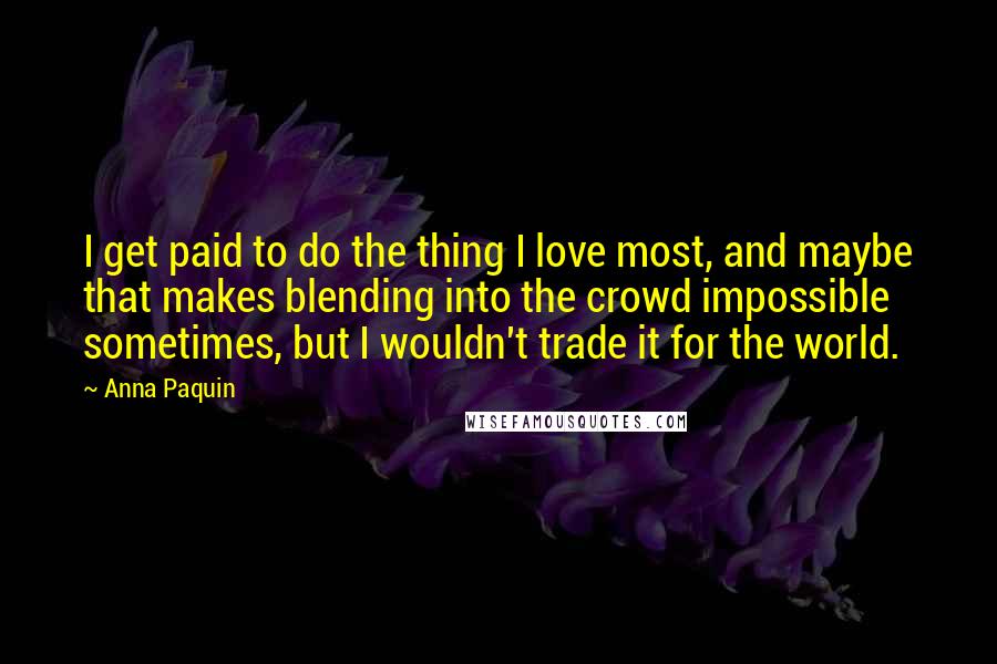 Anna Paquin Quotes: I get paid to do the thing I love most, and maybe that makes blending into the crowd impossible sometimes, but I wouldn't trade it for the world.