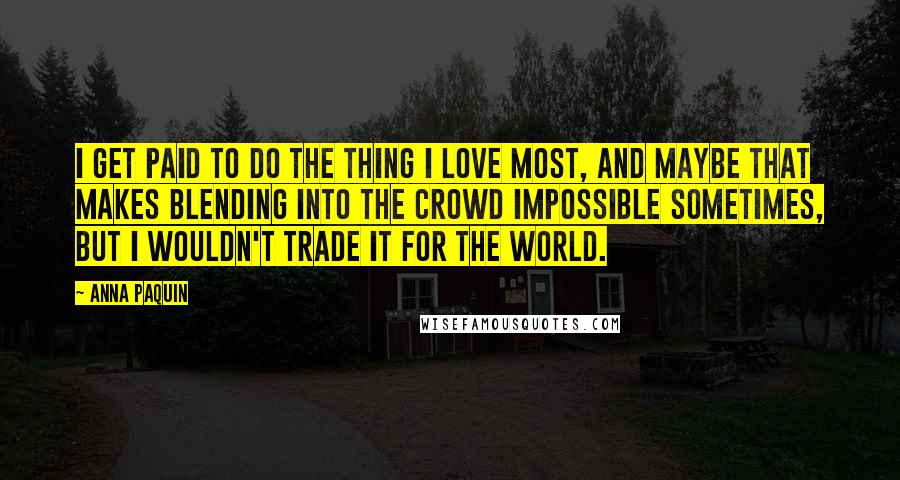 Anna Paquin Quotes: I get paid to do the thing I love most, and maybe that makes blending into the crowd impossible sometimes, but I wouldn't trade it for the world.