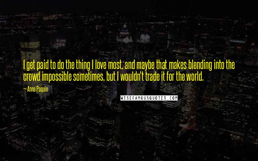 Anna Paquin Quotes: I get paid to do the thing I love most, and maybe that makes blending into the crowd impossible sometimes, but I wouldn't trade it for the world.