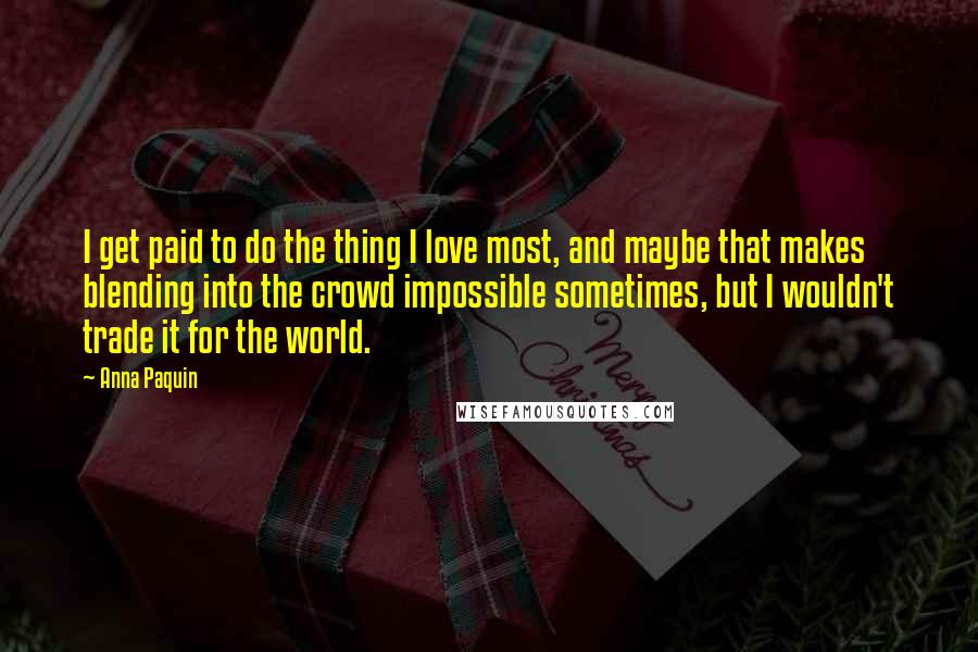 Anna Paquin Quotes: I get paid to do the thing I love most, and maybe that makes blending into the crowd impossible sometimes, but I wouldn't trade it for the world.