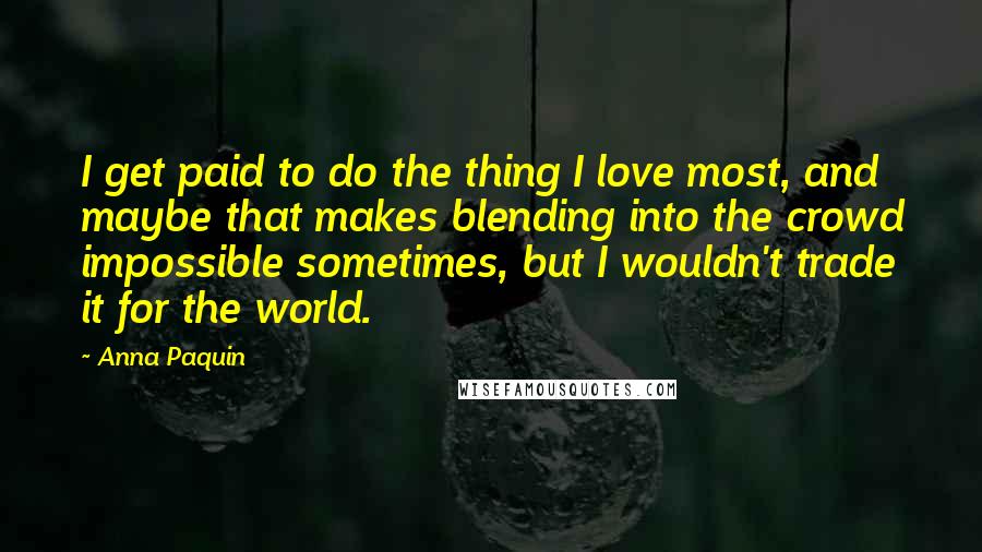 Anna Paquin Quotes: I get paid to do the thing I love most, and maybe that makes blending into the crowd impossible sometimes, but I wouldn't trade it for the world.