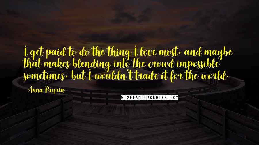 Anna Paquin Quotes: I get paid to do the thing I love most, and maybe that makes blending into the crowd impossible sometimes, but I wouldn't trade it for the world.