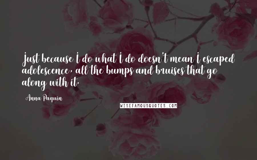 Anna Paquin Quotes: Just because I do what I do doesn't mean I escaped adolescence, all the bumps and bruises that go along with it.