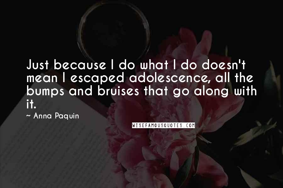 Anna Paquin Quotes: Just because I do what I do doesn't mean I escaped adolescence, all the bumps and bruises that go along with it.