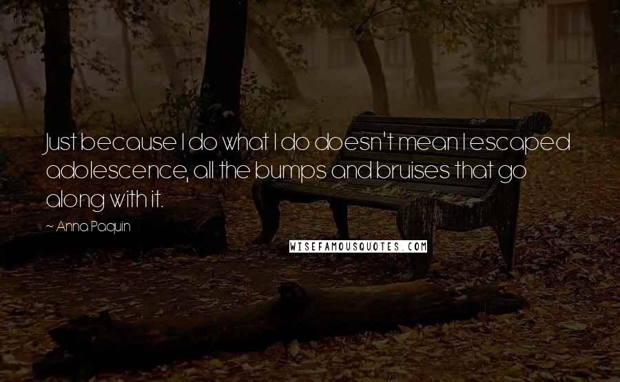 Anna Paquin Quotes: Just because I do what I do doesn't mean I escaped adolescence, all the bumps and bruises that go along with it.