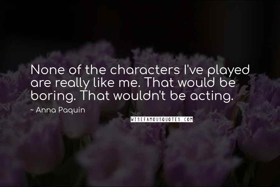 Anna Paquin Quotes: None of the characters I've played are really like me. That would be boring. That wouldn't be acting.