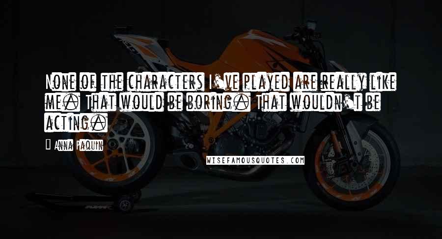 Anna Paquin Quotes: None of the characters I've played are really like me. That would be boring. That wouldn't be acting.