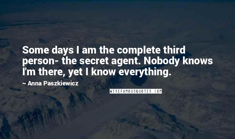 Anna Paszkiewicz Quotes: Some days I am the complete third person- the secret agent. Nobody knows I'm there, yet I know everything.