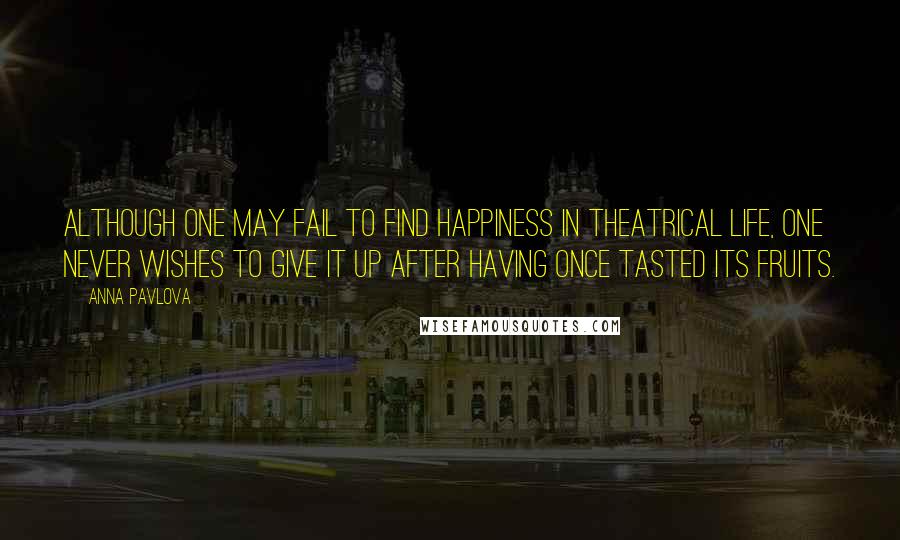 Anna Pavlova Quotes: Although one may fail to find happiness in theatrical life, one never wishes to give it up after having once tasted its fruits.