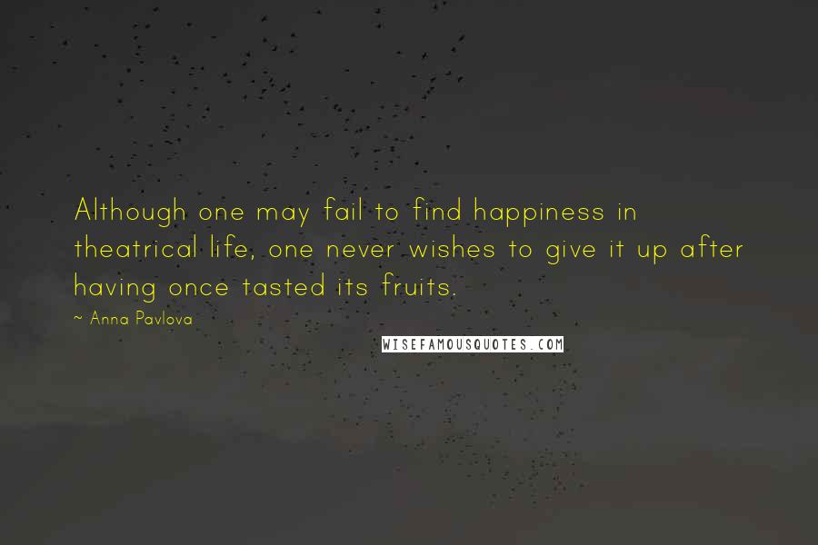 Anna Pavlova Quotes: Although one may fail to find happiness in theatrical life, one never wishes to give it up after having once tasted its fruits.