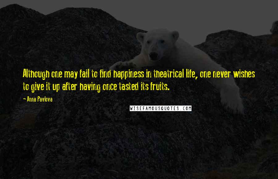 Anna Pavlova Quotes: Although one may fail to find happiness in theatrical life, one never wishes to give it up after having once tasted its fruits.