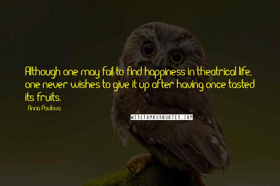 Anna Pavlova Quotes: Although one may fail to find happiness in theatrical life, one never wishes to give it up after having once tasted its fruits.