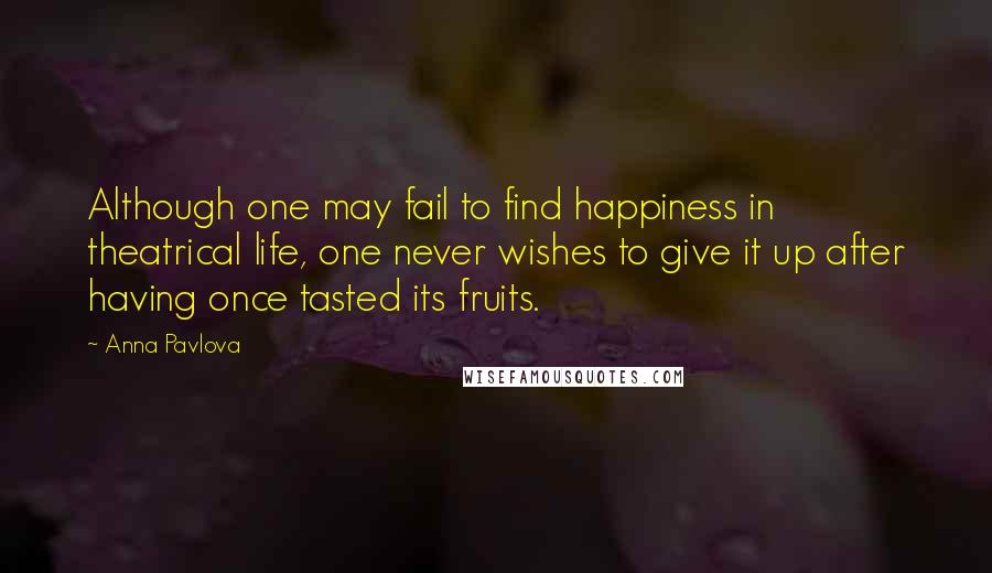 Anna Pavlova Quotes: Although one may fail to find happiness in theatrical life, one never wishes to give it up after having once tasted its fruits.