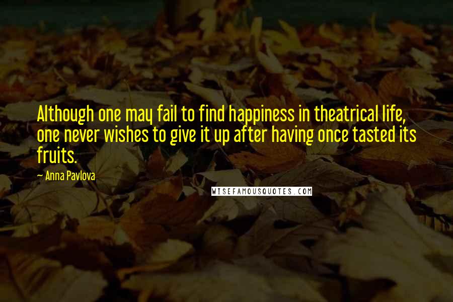 Anna Pavlova Quotes: Although one may fail to find happiness in theatrical life, one never wishes to give it up after having once tasted its fruits.