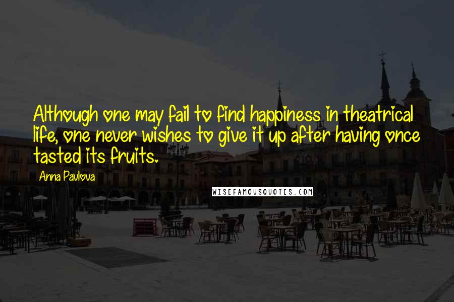 Anna Pavlova Quotes: Although one may fail to find happiness in theatrical life, one never wishes to give it up after having once tasted its fruits.