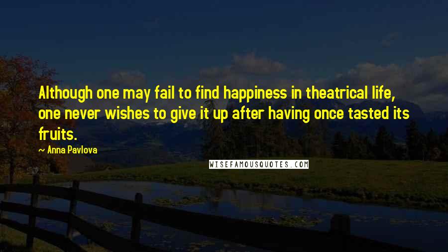 Anna Pavlova Quotes: Although one may fail to find happiness in theatrical life, one never wishes to give it up after having once tasted its fruits.