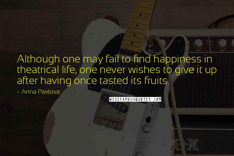 Anna Pavlova Quotes: Although one may fail to find happiness in theatrical life, one never wishes to give it up after having once tasted its fruits.