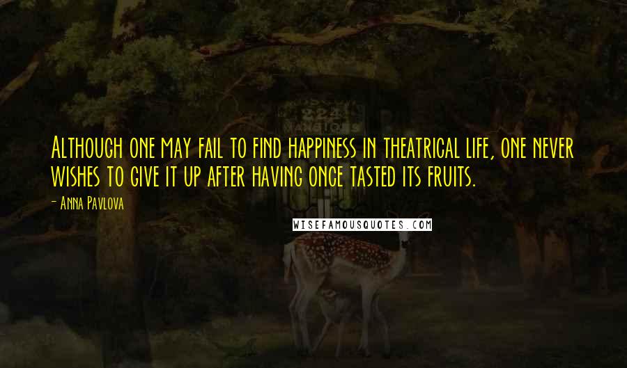 Anna Pavlova Quotes: Although one may fail to find happiness in theatrical life, one never wishes to give it up after having once tasted its fruits.