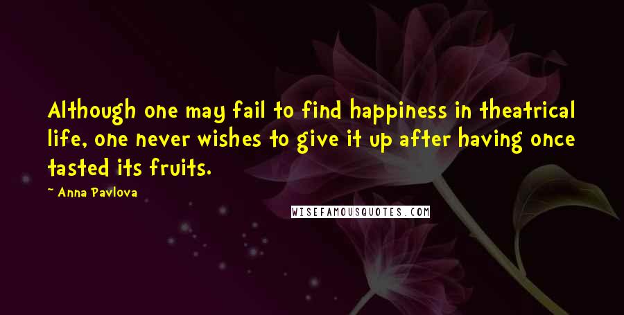 Anna Pavlova Quotes: Although one may fail to find happiness in theatrical life, one never wishes to give it up after having once tasted its fruits.