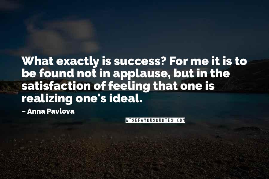 Anna Pavlova Quotes: What exactly is success? For me it is to be found not in applause, but in the satisfaction of feeling that one is realizing one's ideal.