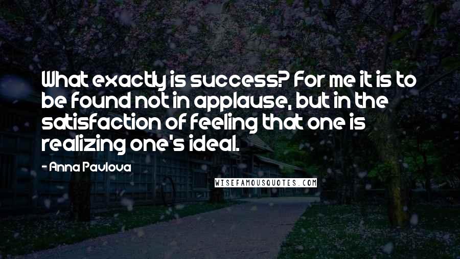 Anna Pavlova Quotes: What exactly is success? For me it is to be found not in applause, but in the satisfaction of feeling that one is realizing one's ideal.