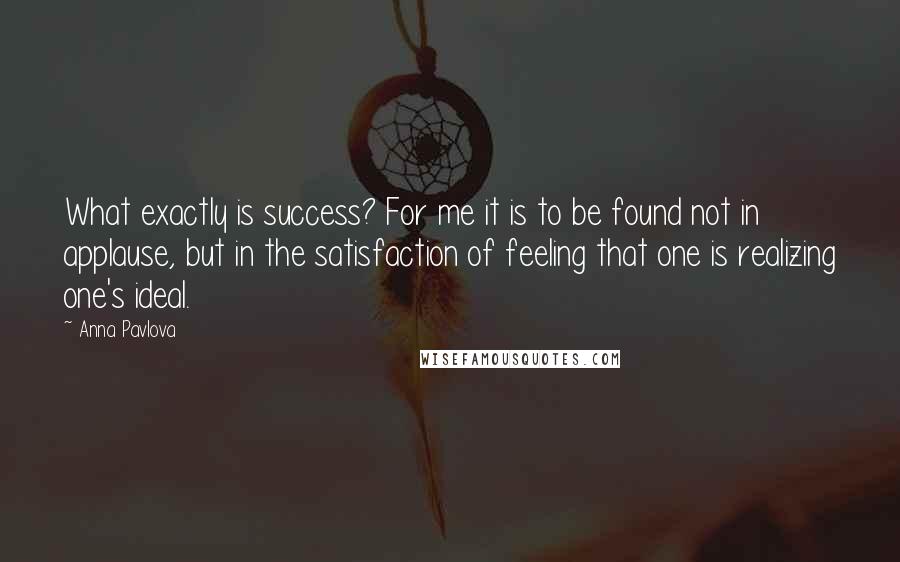 Anna Pavlova Quotes: What exactly is success? For me it is to be found not in applause, but in the satisfaction of feeling that one is realizing one's ideal.
