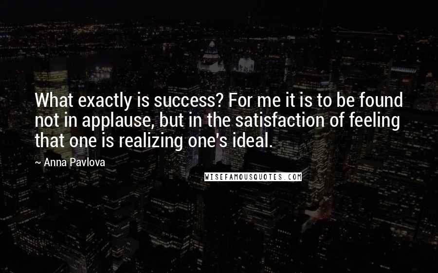 Anna Pavlova Quotes: What exactly is success? For me it is to be found not in applause, but in the satisfaction of feeling that one is realizing one's ideal.
