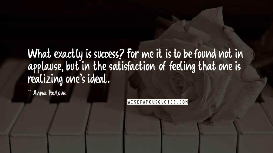 Anna Pavlova Quotes: What exactly is success? For me it is to be found not in applause, but in the satisfaction of feeling that one is realizing one's ideal.
