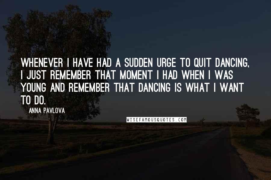 Anna Pavlova Quotes: Whenever I have had a sudden urge to quit dancing, I just remember that moment I had when I was young and remember that dancing is what I want to do.