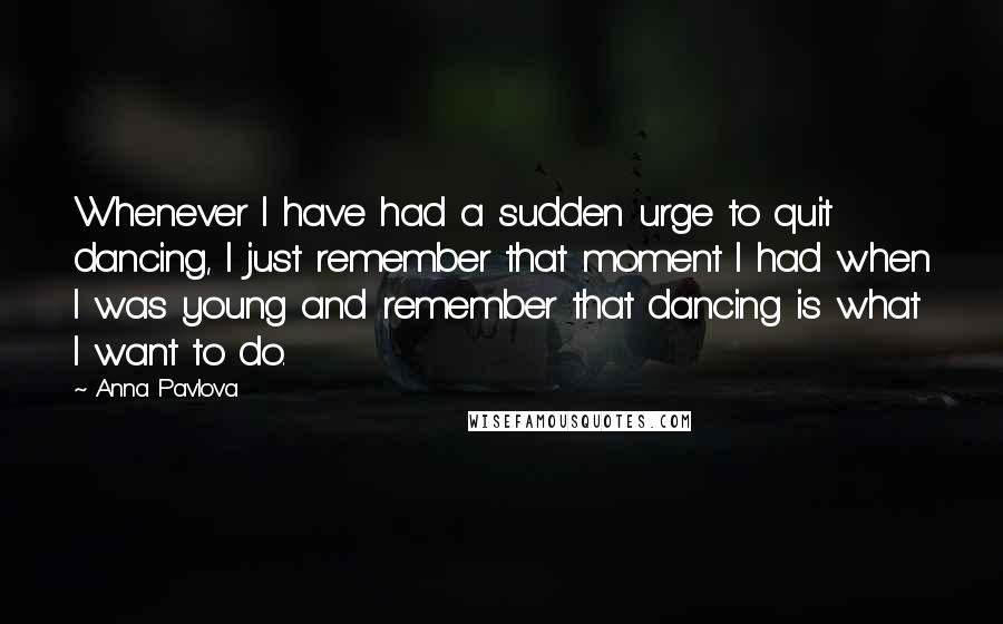 Anna Pavlova Quotes: Whenever I have had a sudden urge to quit dancing, I just remember that moment I had when I was young and remember that dancing is what I want to do.