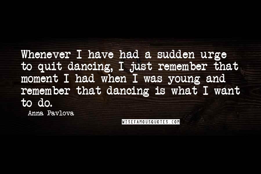 Anna Pavlova Quotes: Whenever I have had a sudden urge to quit dancing, I just remember that moment I had when I was young and remember that dancing is what I want to do.