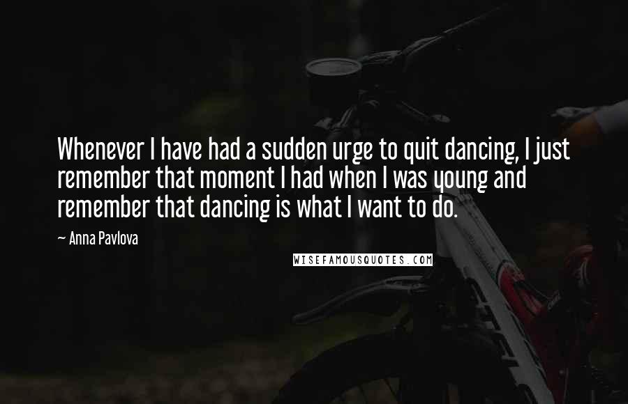 Anna Pavlova Quotes: Whenever I have had a sudden urge to quit dancing, I just remember that moment I had when I was young and remember that dancing is what I want to do.