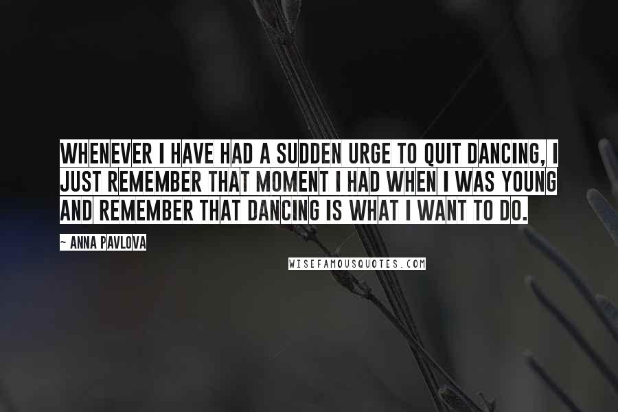 Anna Pavlova Quotes: Whenever I have had a sudden urge to quit dancing, I just remember that moment I had when I was young and remember that dancing is what I want to do.
