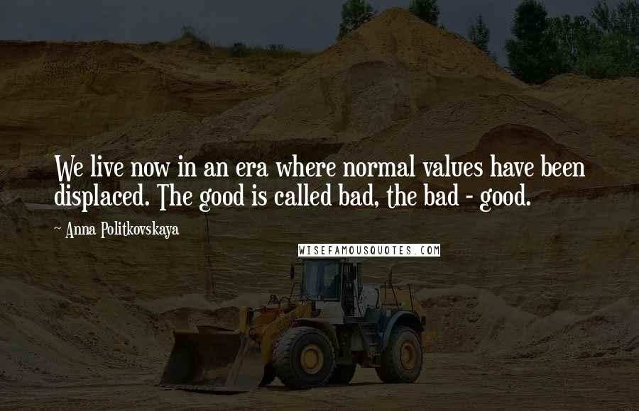 Anna Politkovskaya Quotes: We live now in an era where normal values have been displaced. The good is called bad, the bad - good.