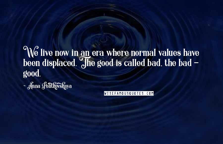 Anna Politkovskaya Quotes: We live now in an era where normal values have been displaced. The good is called bad, the bad - good.