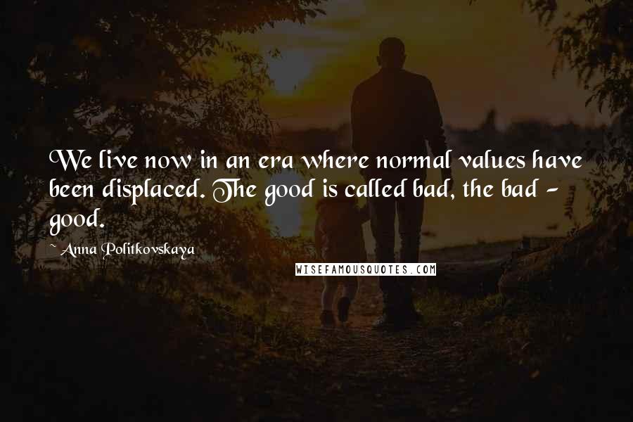 Anna Politkovskaya Quotes: We live now in an era where normal values have been displaced. The good is called bad, the bad - good.