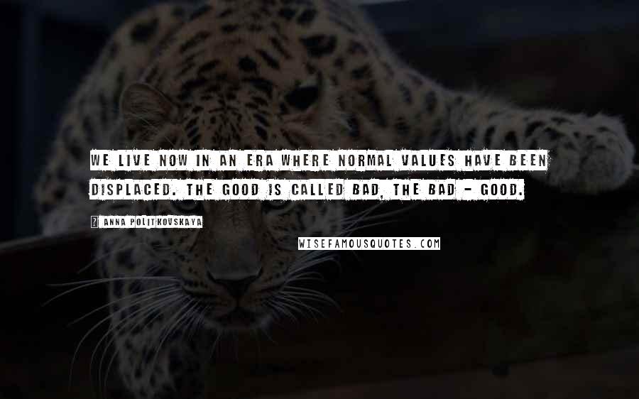 Anna Politkovskaya Quotes: We live now in an era where normal values have been displaced. The good is called bad, the bad - good.