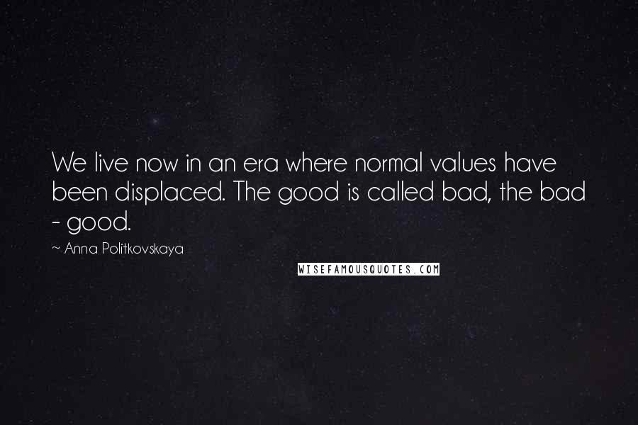 Anna Politkovskaya Quotes: We live now in an era where normal values have been displaced. The good is called bad, the bad - good.