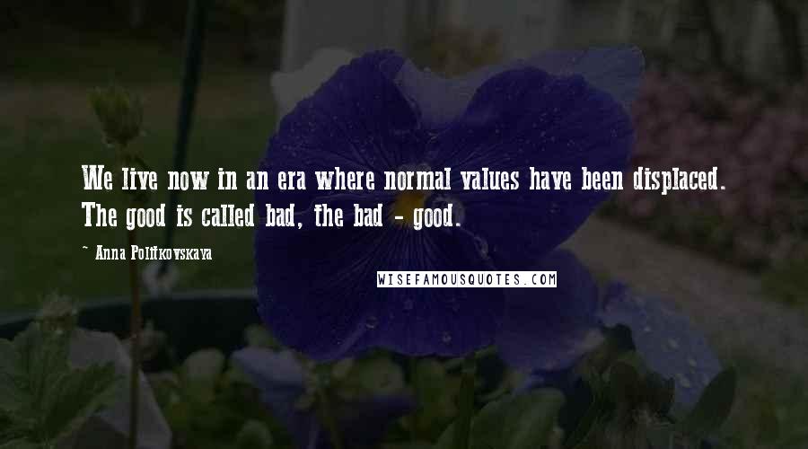 Anna Politkovskaya Quotes: We live now in an era where normal values have been displaced. The good is called bad, the bad - good.